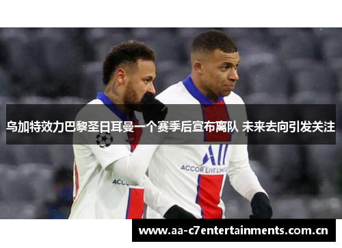 乌加特效力巴黎圣日耳曼一个赛季后宣布离队 未来去向引发关注