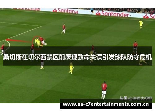桑切斯在切尔西禁区前屡现致命失误引发球队防守危机 桑切斯在切尔西禁区前屡现致命失误引发球队防守危机